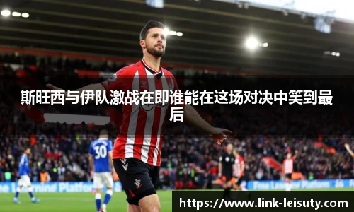 斯旺西与伊队激战在即谁能在这场对决中笑到最后